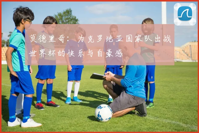 莫德里奇：为克罗地亚国家队出战世界杯的快乐与自豪感