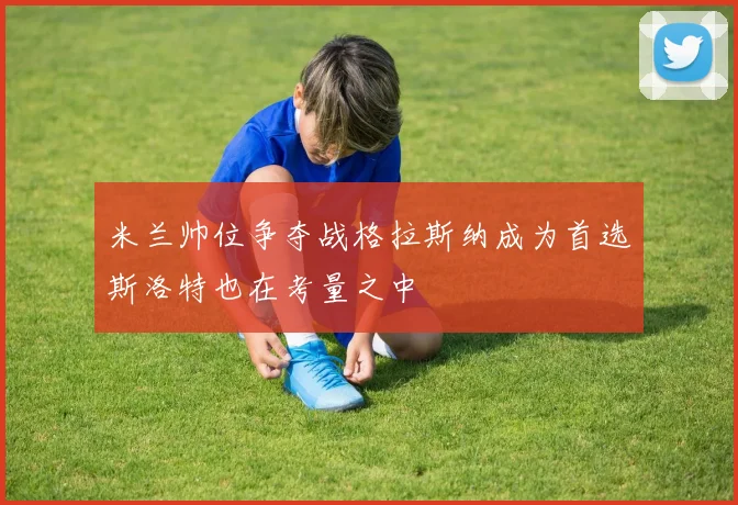 米兰帅位争夺战格拉斯纳成为首选斯洛特也在考量之中