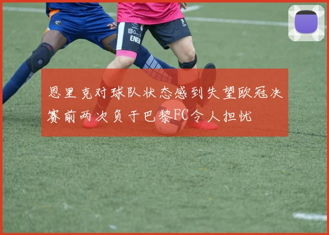 恩里克对球队状态感到失望欧冠决赛前两次负于巴黎FC令人担忧