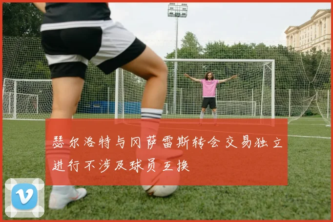 瑟尔洛特与冈萨雷斯转会交易独立进行不涉及球员互换