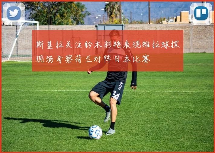 斯基拉关注铃木彩艳表现维拉球探现场考察荷兰对阵日本比赛