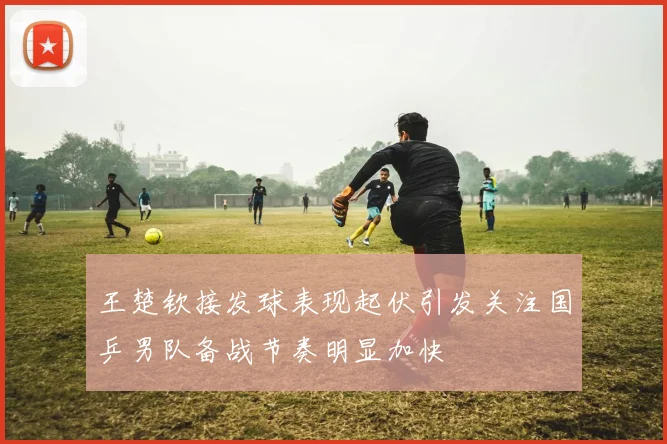 王楚钦接发球表现起伏引发关注国乒男队备战节奏明显加快