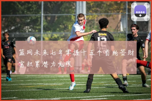 篮网未来七年掌握十五个首轮签财富积累潜力无限