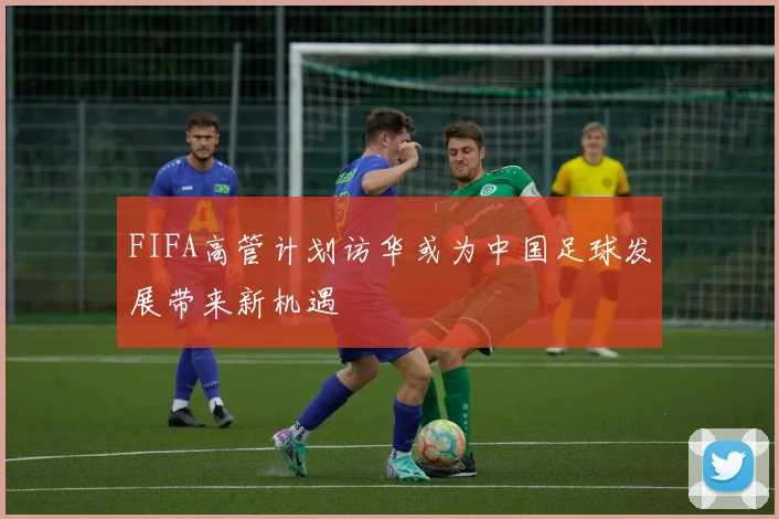 FIFA高管计划访华或为中国足球发展带来新机遇