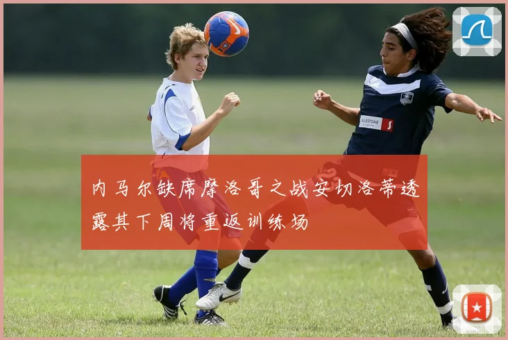 内马尔缺席摩洛哥之战安切洛蒂透露其下周将重返训练场