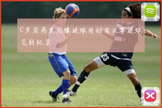 C罗若再度无缘进球将创淘汰赛进球荒新纪录