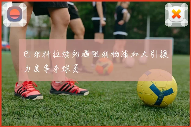 巴尔科拉续约遇阻利物浦加大引援力度争夺球员