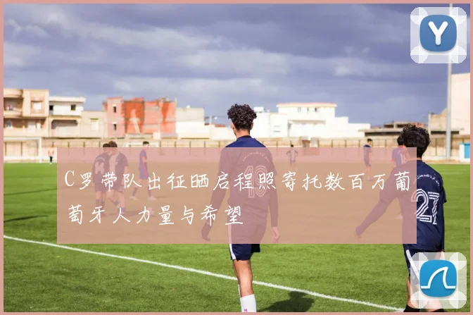 C罗带队出征晒启程照寄托数百万葡萄牙人力量与希望