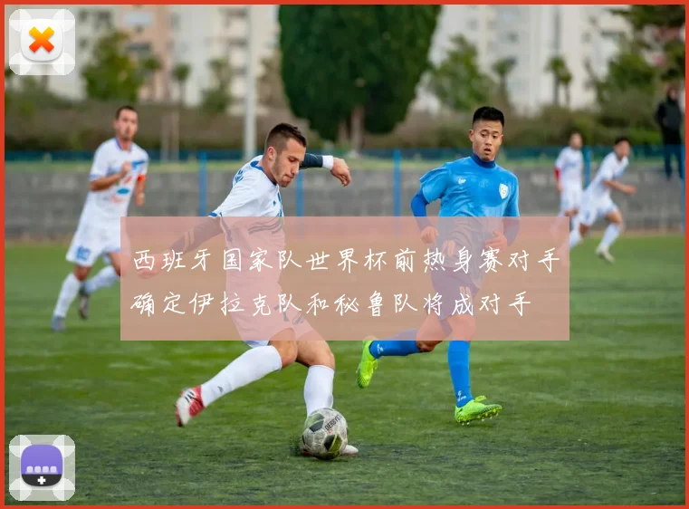 西班牙国家队世界杯前热身赛对手确定伊拉克队和秘鲁队将成对手