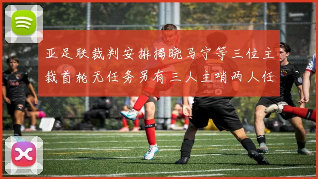 亚足联裁判安排揭晓马宁等三位主裁首轮无任务另有三人主哨两人任四官