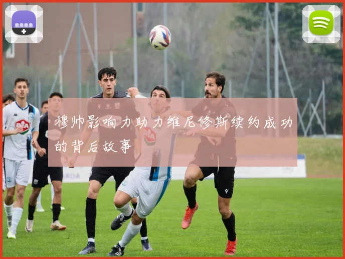穆帅影响力助力维尼修斯续约成功的背后故事
