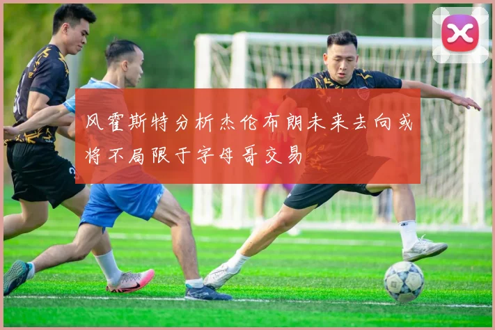 风霍斯特分析杰伦布朗未来去向或将不局限于字母哥交易