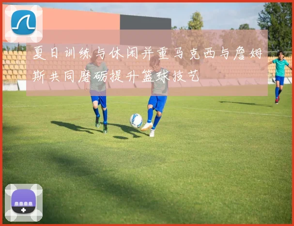 夏日训练与休闲并重马克西与詹姆斯共同磨砺提升篮球技艺