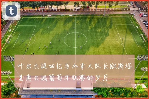 叶尔杰提回忆与加拿大队长欧斯塔基奥共战葡萄牙联赛的岁月