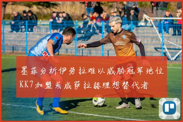 墨菲分析伊劳拉难以威胁冠军地位KK7加盟或成萨拉赫理想替代者