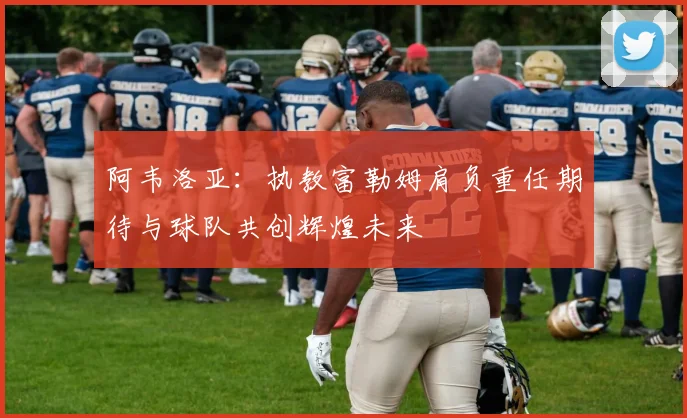 阿韦洛亚：执教富勒姆肩负重任期待与球队共创辉煌未来